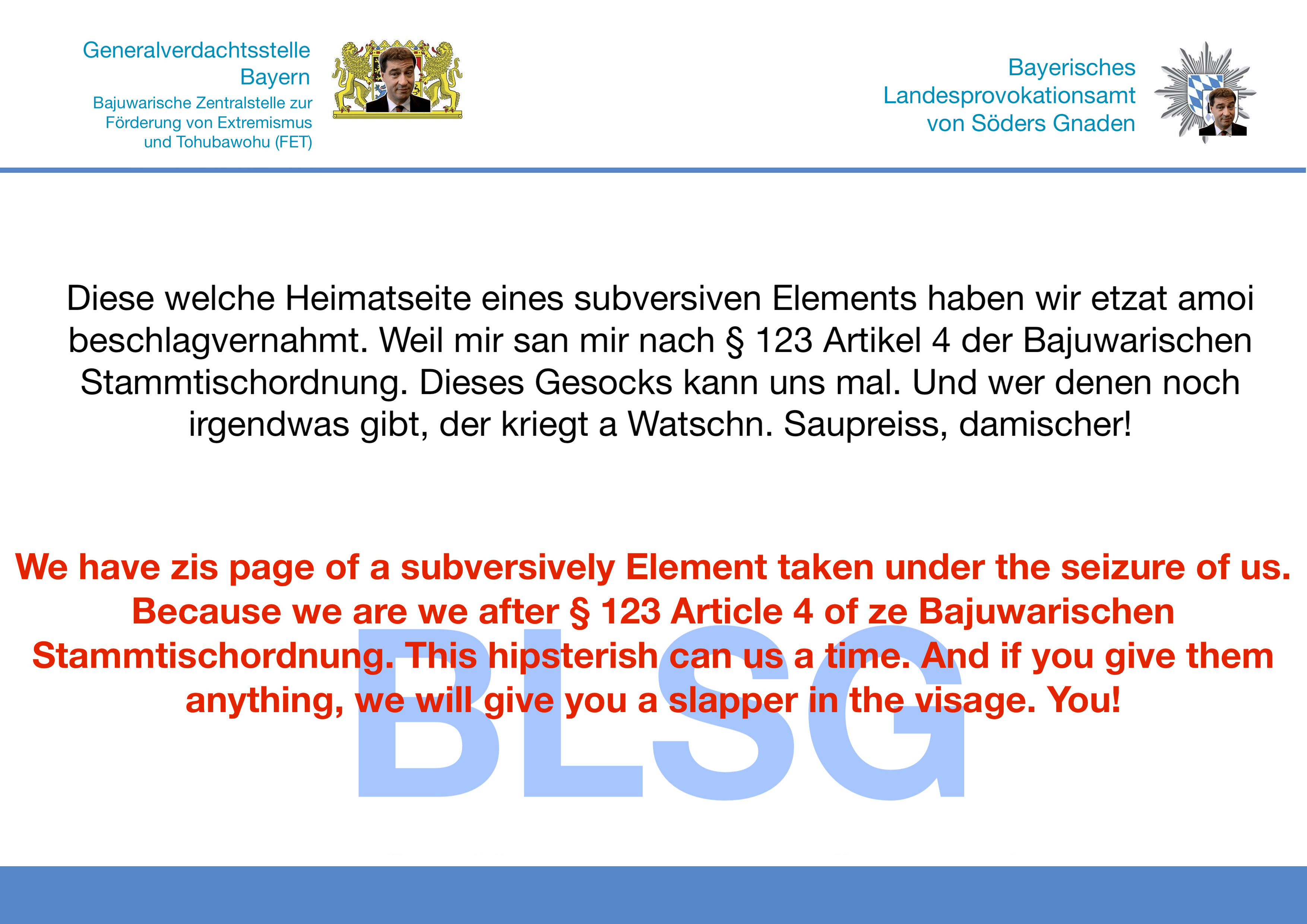 Generalverdachtsstelle
Bajuwarische Zentralstelle zur Föderung vozn Etxtremismus und Tohubawohu (FET)

Bayerisches Landesprovokationsamt von Söders Gnaden
 
Diese welche Heimatseite eines subversiven Elements haben wir etzat amoi beschlagvernahmt. Weil mir san mir nach § 123 Artikel 4 der Bajuwarischen Stammtischordnung. Dieses Gesocks kann uns mal. Und wer denen noch irgendwas gibt, der kriegt a Watschn. Saupreiss, damischer!

We have zis page of a subversively Element taken under the seizure of us. Because we are we after § 123 Article 4 of ze Bajuwarischen Stammtischordnung. This hipsterish/can us a time. And if you give them anything, we will give you a'slapper in the visage. You! 